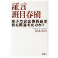 証言班目春樹 原子力安全委員会は何を間違えたのか?